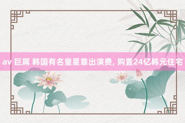 av 巨屌 韩国有名童星靠出演费, 购置24亿韩元住宅