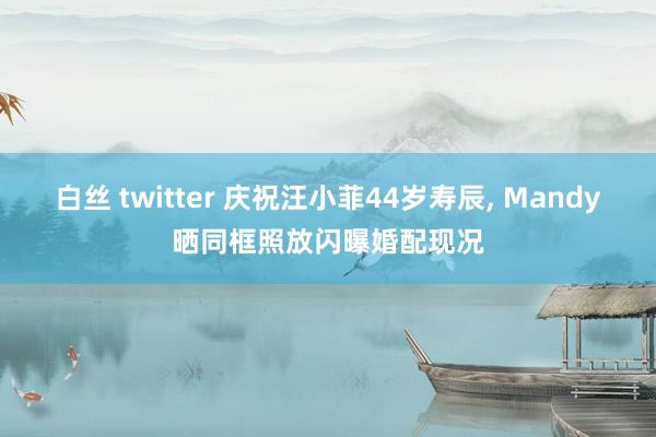 白丝 twitter 庆祝汪小菲44岁寿辰， Mandy晒同框照放闪曝婚配现况