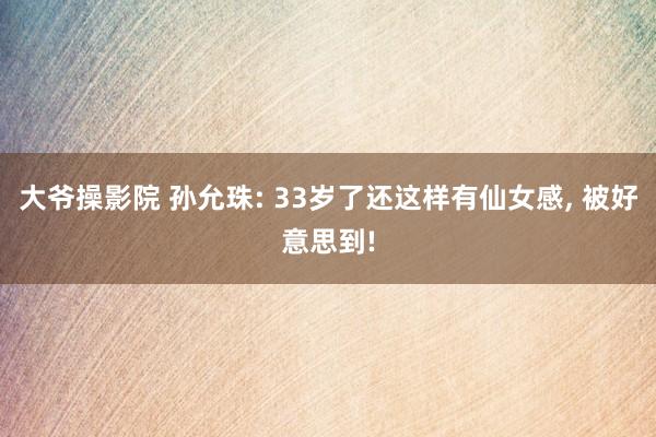 大爷操影院 孙允珠: 33岁了还这样有仙女感， 被好意思到!