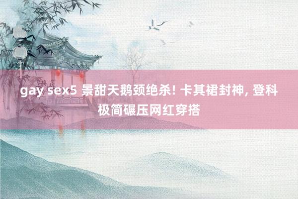 gay sex5 景甜天鹅颈绝杀! 卡其裙封神， 登科极简碾压网红穿搭